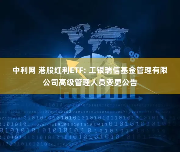 中利网 港股红利ETF: 工银瑞信基金管理有限公司高级管理人员变更公告