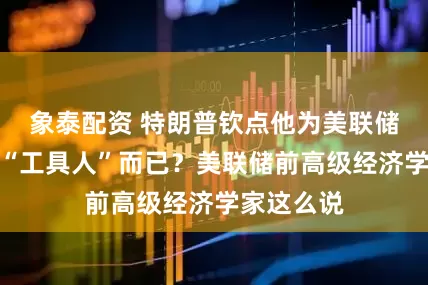 象泰配资 特朗普钦点他为美联储新主席？“工具人”而已？美联储前高级经济学家这么说