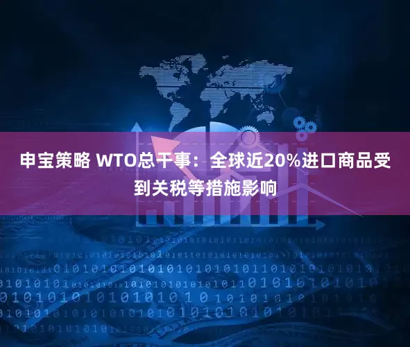 申宝策略 WTO总干事：全球近20%进口商品受到关税等措施影响