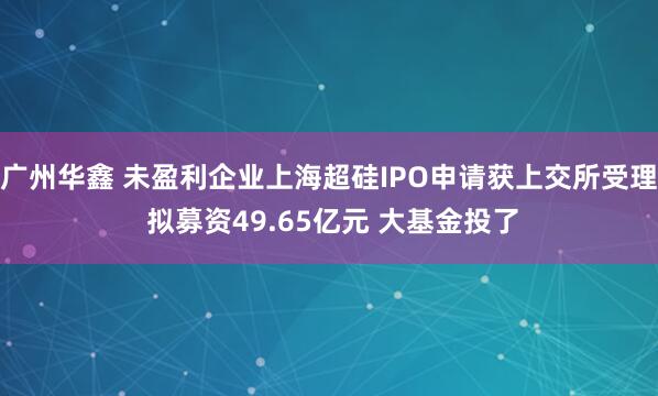 广州华鑫 未盈利企业上海超硅IPO申请获上交所受理 拟募资49.65亿元 大基金投了