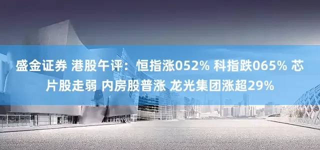 盛金证券 港股午评：恒指涨052% 科指跌065% 芯片股走弱 内房股普涨 龙光集团涨超29%