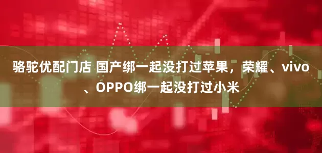 骆驼优配门店 国产绑一起没打过苹果，荣耀、vivo、OPPO绑一起没打过小米